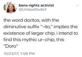 bens rights activist @UniqueDude2 the word doritos, with the diminutive suffix "-ito," implies the existence of larger chip. i intend to find this mythic ur-chip, this "Doro" 10/23/17, 1:59 PM