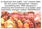 In Spanish the suffix "-ito" means little. So the word "Despacito" means something like "little despacio", implying the existence of a better and legendary banger called "DESPACIO"