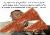In spanish, the suffix "-ito" means little. So the word "dorito" means something like "little doro" implying the existence of a bigger and legendary snack called DORTOFORCE.