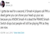 Virum @Virum_SD I gotta be real for a second, if Smash 4 players call PM a dead game you can shove your head up your ass because you KNOW Smash 4 is dead the FRAME Smash Switch drops but people will still be playing PM as they are now. 4:26 PM Jun 3, 2018 · Twitter Web Client