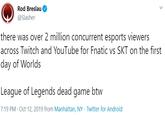 Rod Breslau @Slasher there was over 2 million concurrent esports viewers across Twitch and YouTube for Fnatic vs SKT on the first day of Worlds League of Legends dead game btw 7:19 PM · Oct 12, 2019 from Manhattan, NY · Twitter for Android