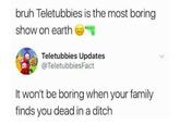 bruh Teletubbies is the most boring show on earth eT Teletubbies Updates @TeletubbiesFact It won't be boring when your family finds you dead in a ditch