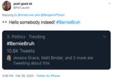 yeah good ok @Pa1Lauren Replying to @ninaturner and @BenjaminPDixon •• Hello somebody indeed! #BernieBruh 3. Politics · Trending #BernieBruh 10.8K Tweets Jessica Grace, Matt Binder, and 2 more are Tweeting about this 3:06 PM · Feb 26, 2020 · Twitter for iPhone