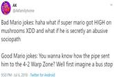 AK @Akfamilyhome Bad Mario jokes: haha what if super mario got HIGH on mushrooms XDD and what if he is secretly an abusive sociopath Good Mario jokes: You wanna know how the pipe sent him to the 4-2 Warp Zone? Well first imagine a bus stop 9:50 PM · Jul 6, 2018 · Twitter for Android