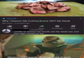 O MACON Why I Season My Cutting Board, NOT My Steak 8M views - 6 months ago 176K 10K Share Download Save 1 month ago I prefer to season my mouth, eat the steak raw, and then light myself on fire. Observe, my superior strategic mind at work
