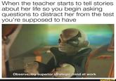 When the teacher starts to tell stories about her life so you begin asking questions to distract her from the test you're supposed to have Observe, my superior strategic mind at work ifunny.co