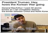Korean war be like | /r/HistoryMemes President Truman: Hey, hows the Korean War going General MacArthur: I want 50 atomic bombs so I can completely destroy the border between China and North Korea Excuse me, What imgflip.com