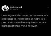 Josh Hara O @yoyoha Leaving a watermelon on someone's doorstep in the middle of night is a pretty inexpensive way to occupy a portion of their mind forever.