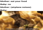 Mother: eat your food Baby: no Mother: (airplane noises) Baby: I've seen enough. I'm satisfied.