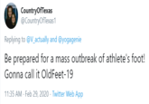 CountryOfTexas @CountryOfTexas1 Replying to @V_actually and @yogagenie Be prepared for a mass outbreak of athlete's foot! Gonna call it OldFeet-19 11:35 AM · Feb 29, 2020 · Twitter Web App