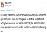 SpaceYote @the_yote Replying to @redditships OP likely has some form of anxiety disorder, and while the guy shouldn't have felt obligated to do that so as to not worry her because her fear's irrational, he also shouldn't have assured her he'd do it if he had no intention of doing so.