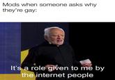 Mods when someone asks why they're gay Mods when someone asks why they're gay: It's a role given to me by the internet people