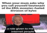 when your mum asks why you call yourself lieutenant of the 69th monster fueled division of kyles When your mum asks why you call yourself lieutenant of the 69th monster-fueled division of kyles u/elmarkusmc It's a role given to me by the internet people