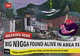LIVE BREAKING NEWS BIG N---- FOUND ALIVE IN AREA 51 17:10 THESE N----- CAUGHT ME LACKING, GET ME THE F--- OUT OF HERE"