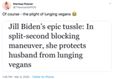Marissa Posner @ThewizardofPOs Of course - the plight of lunging vegans Jill Biden's epic tussle: In split-second blocking maneuver, she protects husband from lunging vegans 1:45 PM · Mar 4, 2020 · Twitter for iPhone