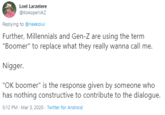 Millennials and GenZ Loel Larzelere @KokopelliAZ Replying to @neekolul Further, Millennials and Gen-Z are using the term "Boomer" to replace what they really wanna call me. N-----. "OK boomer" is the response given by someone who has nothing constructive to contribute to the dialogue. 5:12 PM · Mar 3, 2020 · Twitter for Android