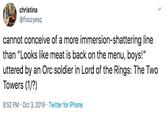 christina @floozyesq cannot conceive of a more immersion-shattering line than "Looks like meat is back on the menu, boys!" uttered by an Orc soldier in Lord of the Rings: The Two Towers (1/?) 8:52 PM · Oct 3, 2019 · Twitter for iPhone