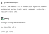 just-shower-thoughts In LOTR "Looks like meat's back on the menu, boys" implies that Orcs know what a menu is, and have therefore been to a restaurant. I wonder what a restaurant in Mordor is like. yarking idk but you probably need a reservations one does not just walk in Source: just-shower-t...