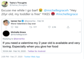 Tasha's Thoughts @Tashas_thoughts Excuse me while I go barf @michellegraceh "Hey 20yr old, my toddler is free" YIKES #michellegrace tanner fox O @tannerfox · Feb 14 Worst Valentine's Day ever O 102 t7 177 ♡ 2.1K Michelle Grace @michellegraceh Replying to @tannerfox If you need a valentine my 2 year old is available and very loving. Especially when you give her food 10:04 AM Feb 14, 2020 · Twitter for Android 2:08 PM · Feb 27, 2020 · Twitter Web App