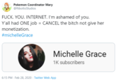 Pokemon Coordinator Mary @RibottoStudios F---. YOU. INTERNET. I'm ashamed of you. Y'all had ONE job = CANCEL the bitch not give her monetization. #michelleGrace Michelle Grace 1K subscribers 6:15 PM - Feb 28, 2020 - Twitter Web App