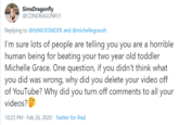 SimsDragonfly @CDNDRAGONFLY Replying to @itsNICKSNIDER and @michellegraceh I'm sure lots of people are telling you you are a horrible human being for beating your two year old toddler Michelle Grace. One question, if you didn't think what you did was wrong, why did you delete your video off of YouTube? Why did you turn off comments to all your videos? 10:25 PM · Feb 26, 2020 · Twitter for iPad