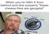 When you're hittin it from behind and she screams "these cheese-fries are gangsta!" Medium Small Large LOAD SIZE