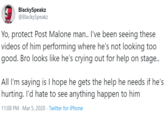 BlackySpeakz @BlackySpeakz Yo, protect Post Malone man. I've been seeing these videos of him performing where he's not looking too good. Bro looks like he's crying out for help on stage.. All I'm saying is I hope he gets the help he needs if he's hurting. I'd hate to see anything happen to him 11:08 PM - Mar 5, 2020 · Twitter for iPhone