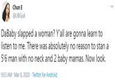 Chun E @LIBGyal DaBaby slapped a woman? Y'all are gonna learn to listen to me. There was absolutely no reason to stan a 5'6 man with no neck and 2 baby mamas. Now look. 9:03 AM - Mar 8, 2020 · Twitter for Android