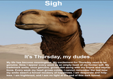 Sigh It's Thursday, my dudes. My life has become meaningless. My excitement for Thursday used to be genuine. Now, I appear every week as an empty husk of my former self. My trademark smile, once genuine, grows dim along with my hopes and aspira- tions. Every week my heart grows colder. I cannot remember the last time my smile wasn't a forced mockery of happiness. I am desperate and help- less. I am frightened, and I see no light at the end of this dark tunnel.