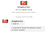 dogburier im a rapid dog Not following each other Today at 9:24 PM dogburier i did it i wanted that f------ mutt in the earth