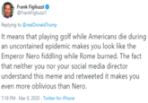 Frank Figliuzzi @FrankFigliuzzi1 Replying to @realDonaldTrump It means that playing golf while Americans die during an uncontained epidemic makes you look like the Emperor Nero fiddling while Rome burned. The fact that neither you nor your social media director understand this meme and retweeted it makes you even more oblivious than Nero. 7:18 PM - Mar 8, 2020 · Twitter for iPhone
