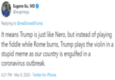 Eugene Gu, MD @eugenegu Replying to @realDonaldTrump It means Trump is just like Nero, but instead of playing the fiddle while Rome burns, Trump plays the violin in a stupid meme as our country is engulfed in a coronavirus outbreak. 6:21 PM - Mar 8, 2020 · Twitter for iPhone