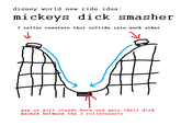 disney world new ride idea: mickeys d--- smasher 2 roller coasters that col1lide into each other guy or girl stands here and gets their d--- mashed between the 2 rollercoasts