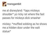 transgambit me at disneyland: *taps mickeys shoulder* yo ricky rat where the fast passes for mickeys d--- smasher mickey: *muffled sobbing as he shows me a hidden door under the walt statue*