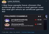 Lunar Archivist @LunarArchivist I like how people have chosen the artificial girl who's a real gamer over the real girl who's an artificial gamer. XD FOLLOWED CHANNELS projektmelody Just Chatting 15.1K Amouranth Pokémon Sword/Shield 2.8K Show More 7:46 AM · Mar 10, 2020 · Twitter Web App