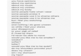 you have opinions about my opinions about my music about my clothes about my body some people hate what i wear some people praise it some people use it to shame others some people use it to shame me but i feel you watching always and nothing i do goes unseen so while i feel your stares your disapproval or your sigh of relief if i lived by them i'd never be able to move would you like me to be smaller? weaker? softer? taller? would you like me to be quiet? do my shoulders provoke you? does my chest? am i my stomach? my hips?