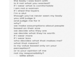 the body i was born with is it not what you wanted? if i wear what is comfortable i am not a woman if i shed the layers i'm a slut though you've never seen my body you still judge it and judge me for it why? we make assumptions about people based on their size we decide who they are we decide what they're worth if i wear more if i wear less who decides what that makes me? what that means? is my value based only on your perception? or is your opinion of me not my responsibility? billie eilish