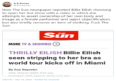 AD Rowen @therequiax How The Sun newspaper reported Billie Eilish choosing to open her live show with a video in which she attempts to assert ownership of her own body and image as a female performer and reject objectification, but also briefly removes an item of clothing. F--- The Sun Sün THE MORE TV & SHOWBIZ O THRILLY EILISH Billie Eilish seen stripping to her bra as world tour kicks off in Miami By Sun Reporter 10th March 2020, 9:53 am Undated: 10th March 2020 2:12 nm. 3:55 PM · Mar 10, 2020 · Twitter for Android