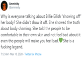 Amminity @amminity Why is everyone talking about Billie Eilish "showing off" her body? She didn't show it off. She showed the truth about body shaming. She told the people to be comfortable in their own skin and not feel bad about it even tho people will make you feel bad.OShe is a f------ legend. 7:12 AM - Mar 10, 2020 · Twitter for iPhone