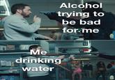 Alcohol 14 trying to be bad for.me 14 Me 13 t drinking water