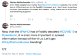 Florian Reifschneider @flo_re2003 - 1h Over 100k people have visited the #StayTheFuckHome website, it's on the top of /r/Coronavirus, on the Reddit Frontpage, and I don't even know how to count the numbers of shares and tweets. A big thank you to all for this overwhelming support! 1/2 27 2 ♡ 11 Florian Reifschneider @flo_re2003 Now that the @WHO has officially declared #COVID19 a #pandemic, it is even more important to spread information instead of the virus. Let's get #StayTheFuckHome trending! 2/2 12:50 PM · Mar 11, 2020 · Twitter Web App