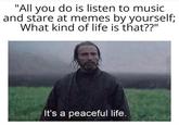 "All you do is listen to music and stare at memes by yourself; What kind of life is that??" It's a peaceful life. 1REEM DE ONSSTAPIMCATHEMES