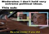 Moderates: I don't hold very extreme political ideas. This sub: Economi Economic- Left Right Econ nic- Lef Be a lot cooler if you did