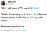 CASSANDRA @gringatears Biden: I will make my VP a woman! #Equality! Sanders: I'm not going to pick someone just because they're a women, they'd have to be a progressive woman. Take notes, white feminists. 6:15 PM · Mar 15, 2020 · Twitter for iPhone