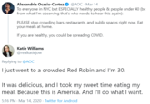 Alexandria Ocasio-Cortez To everyone in NYC but ESPECIALLY healthy people & people under 40 (bc from what I'm observing that's who needs to hear this again): @AOC · Mar 14 PLEASE stop crowding bars, restaurants, and public spaces right now. Eat your meals at home. If you are healthy, you could be spreading COVID. Katie Williams @realkatiejow Replying to @AOC I just went to a crowded Red Robin and I'm 30. It was delicious, and I took my sweet time eating my meal. Because this is America. And I'll do what I want. 5:16 PM · Mar 14, 2020 · Twitter for Android