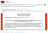 Hanzz @hanzzthemann Monday will be the last time #CoronaKatie gets her and party her ass off at a crowded venue. NYC Mayor's Office O @NYCMayorsOffice · 14h BREAKING: Statement from @NYCMayor on restaurants, bars and entertainment venues. THE CITY OF NEW YORK OFFICE OF THE MAYOR NEW YORK, NY 10007 FOR IMMEDIATE RELEASE: March 15, 2020 STATEMENT FROM MAYOR DE BLASIO ON BARS, RESTAURANTS, AND ENTERTAINMENT VENUES "Our lives are all changing in ways that were unimaginable just a week ago. We are taking a series of actions that we never would have taken otherwise in an effort to save the lives of loved ones and our neighbors. Now it is time to take yet another drastic step. The virus can spread rapidly through the close interactions New Yorkers have in restaurants, bars and places where we sit close together. We have to break that cycle. "Tomorrow, I will sign an Executive Order limiting restaurants, bars and cafes to 11:36 PM · Mar 15, 2020 · Twitter for iPhone