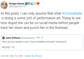 Bridget Resists EC« @BridgetSterli 19 At this point, I can only assume that what #CoronaKatie is doing is some sort of performance art. Trying to see how stupid she can be on social media before people track her down and punch her in the fivehead. Katie Williams @realkatiejow · Mar 14 How can you spread a virus, if you're healthy and aren't carrying it? #COVID-19 3:20 AM - Mar 16, 2020 · Twitter for iPhone