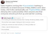 Charles Louis Richter @richterscale Katie Hopkins owning the #CoronaKatie hashtag is extremely on brand because if Mary Mallon were alive today, she'd also sardonically use #TyphoidMary while denying she could possibly infect anyone and that everyone should just shut up and eat her cooking. Katie Hopkins O @KTHopkins 14h NYC shutting all restaurants and bars from Tuesday. Broadway already closed. The city that never sleeps is being put into a coma by Cuomo. At the very moment we need humanity, it is being snuffed out. Videos / reports here tomorrow. #Coronakatie 10:29 AM - Mar 16, 2020 · TweetDeck