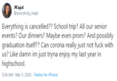Majd @yourstruly_majd Everything is cancelled?? School trip? All our senior events? Our dinners? Maybe even prom? And possibly graduation itself?? Can corona really just not f--- with us? Like damn im just tryna enjoy my last year in highschool. 3:34 AM - Mar 3, 2020 · Twitter for iPhone
