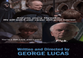 And you, young Skywalker... We will watch your career with great interest. You're a Sith Lord, aren't you? F*ck. Leo1892 Written and Directed by GEORGE LUCAS Leo1892